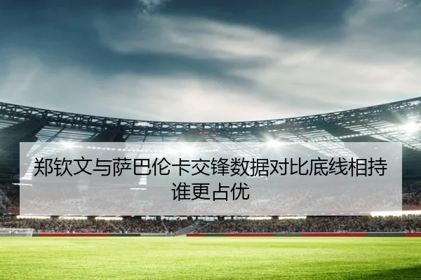 郑钦文与萨巴伦卡交锋数据对比底线相持谁更占优